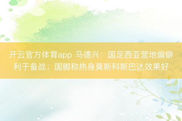 開云官方體育app 馬德興：國足西亞營地偏僻利于備戰；國腳稱熱身莫斯科斯巴達效果好