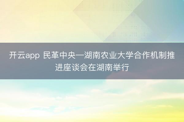 開云app 民革中央—湖南農業大學合作機制推進座談會在湖南舉行