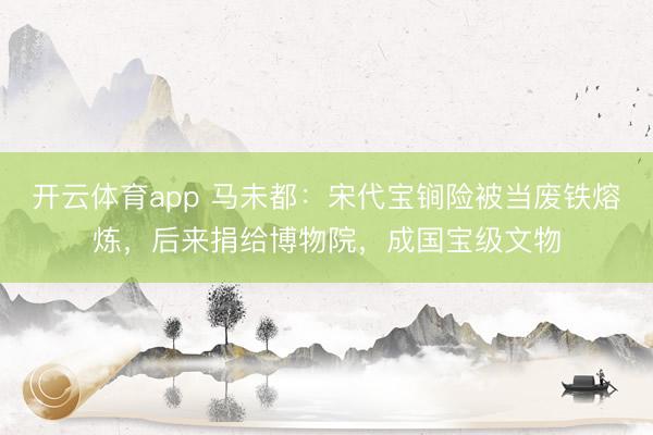 開云體育app 馬未都：宋代寶锏險(xiǎn)被當(dāng)廢鐵熔煉，后來捐給博物院，成國寶級(jí)文物