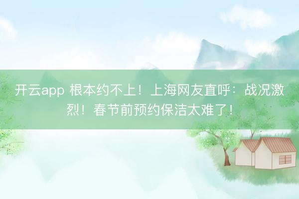 開云app 根本約不上！上海網友直呼：戰況激烈！春節前預約保潔太難了！