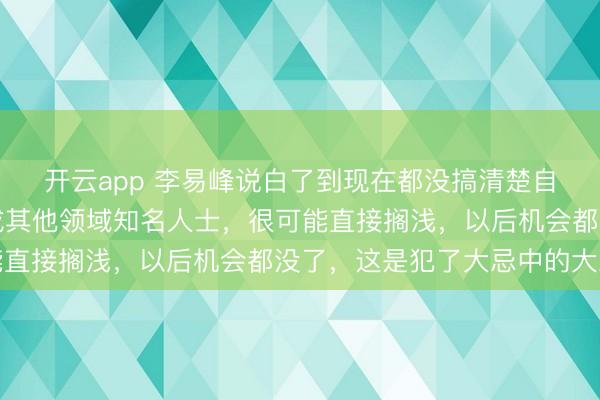開云app 李易峰說白了到現在都沒搞清楚自己言論的嚴重性，換成其他領域知名人士，很可能直接擱淺，以后機會都沒了，這是犯了大忌中的大忌