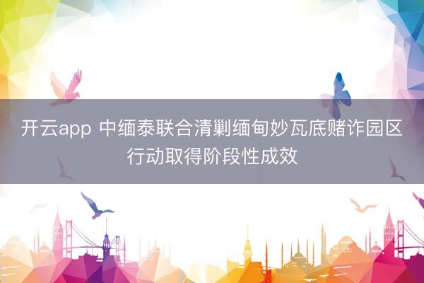 開云app 中緬泰聯(lián)合清剿緬甸妙瓦底賭詐園區(qū)行動取得階段性成效