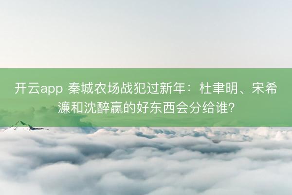 開云app 秦城農(nóng)場戰(zhàn)犯過新年：杜聿明、宋希濂和沈醉贏的好東西會分給誰？