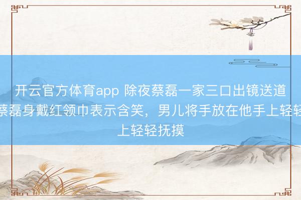 開云官方體育app 除夜蔡磊一家三口出鏡送道賀，蔡磊身戴紅領巾表示含笑，男兒將手放在他手上輕輕撫摸