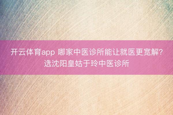開云體育app 哪家中醫(yī)診所能讓就醫(yī)更寬解？選沈陽皇姑于玲中醫(yī)診所